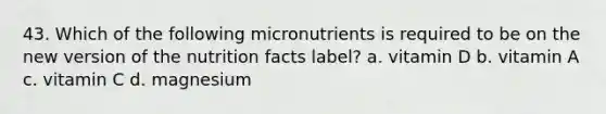 43. Which of the following micronutrients is required to be on the new version of the nutrition facts label? a. vitamin D b. vitamin A c. vitamin C d. magnesium