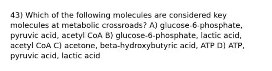 43) Which of the following molecules are considered key molecules at metabolic crossroads? A) glucose-6-phosphate, pyruvic acid, acetyl CoA B) glucose-6-phosphate, lactic acid, acetyl CoA C) acetone, beta-hydroxybutyric acid, ATP D) ATP, pyruvic acid, lactic acid