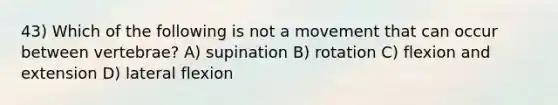 43) Which of the following is not a movement that can occur between vertebrae? A) supination B) rotation C) flexion and extension D) lateral flexion