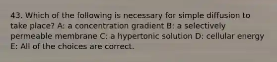 43. Which of the following is necessary for simple diffusion to take place? A: a concentration gradient B: a selectively permeable membrane C: a hypertonic solution D: cellular energy E: All of the choices are correct.