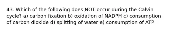 43. Which of the following does NOT occur during the Calvin cycle? a) carbon fixation b) oxidation of NADPH c) consumption of carbon dioxide d) splitting of water e) consumption of ATP