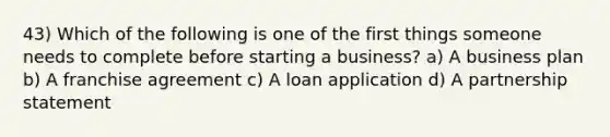 43) Which of the following is one of the first things someone needs to complete before starting a business? a) A business plan b) A franchise agreement c) A loan application d) A partnership statement