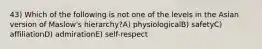 43) Which of the following is not one of the levels in the Asian version of Maslow's hierarchy?A) physiologicalB) safetyC) affiliationD) admirationE) self-respect