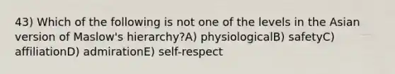 43) Which of the following is not one of the levels in the Asian version of Maslow's hierarchy?A) physiologicalB) safetyC) affiliationD) admirationE) self-respect