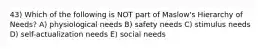 43) Which of the following is NOT part of Maslow's Hierarchy of Needs? A) physiological needs B) safety needs C) stimulus needs D) self-actualization needs E) social needs