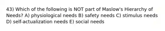 43) Which of the following is NOT part of Maslow's Hierarchy of Needs? A) physiological needs B) safety needs C) stimulus needs D) self-actualization needs E) social needs