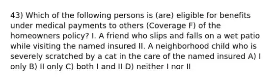 43) Which of the following persons is (are) eligible for benefits under medical payments to others (Coverage F) of the homeowners policy? I. A friend who slips and falls on a wet patio while visiting the named insured II. A neighborhood child who is severely scratched by a cat in the care of the named insured A) I only B) II only C) both I and II D) neither I nor II