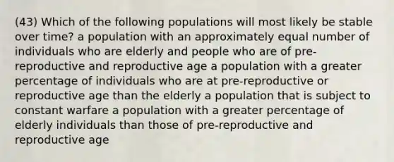 (43) Which of the following populations will most likely be stable over time? a population with an approximately equal number of individuals who are elderly and people who are of pre-reproductive and reproductive age a population with a greater percentage of individuals who are at pre-reproductive or reproductive age than the elderly a population that is subject to constant warfare a population with a greater percentage of elderly individuals than those of pre-reproductive and reproductive age