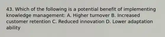 43. Which of the following is a potential benefit of implementing knowledge management: A. Higher turnover B. Increased customer retention C. Reduced innovation D. Lower adaptation ability