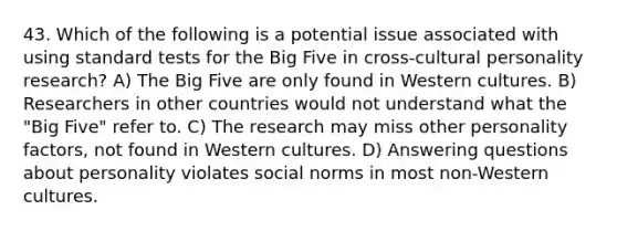 43. Which of the following is a potential issue associated with using standard tests for the Big Five in cross-cultural personality research? A) The Big Five are only found in Western cultures. B) Researchers in other countries would not understand what the "Big Five" refer to. C) The research may miss other personality factors, not found in Western cultures. D) Answering questions about personality violates social norms in most non-Western cultures.