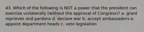 43. Which of the following is NOT a power that the president can exercise unilaterally (without the approval of Congress)? a. grant reprieves and pardons d. declare war b. accept ambassadors e. appoint department heads c. veto legislation