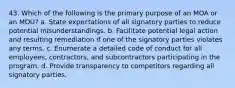 43. Which of the following is the primary purpose of an MOA or an MOU? a. State expectations of all signatory parties to reduce potential misunderstandings. b. Facilitate potential legal action and resulting remediation if one of the signatory parties violates any terms. c. Enumerate a detailed code of conduct for all employees, contractors, and subcontractors participating in the program. d. Provide transparency to competitors regarding all signatory parties.