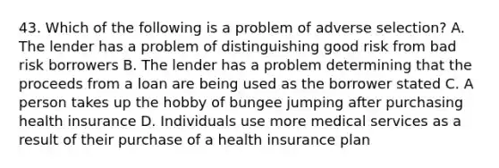 43. Which of the following is a problem of adverse selection? A. The lender has a problem of distinguishing good risk from bad risk borrowers B. The lender has a problem determining that the proceeds from a loan are being used as the borrower stated C. A person takes up the hobby of bungee jumping after purchasing health insurance D. Individuals use more medical services as a result of their purchase of a health insurance plan