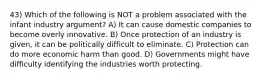 43) Which of the following is NOT a problem associated with the infant industry argument? A) It can cause domestic companies to become overly innovative. B) Once protection of an industry is given, it can be politically difficult to eliminate. C) Protection can do more economic harm than good. D) Governments might have difficulty identifying the industries worth protecting.