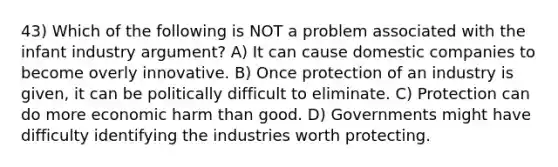 43) Which of the following is NOT a problem associated with the infant industry argument? A) It can cause domestic companies to become overly innovative. B) Once protection of an industry is given, it can be politically difficult to eliminate. C) Protection can do more economic harm than good. D) Governments might have difficulty identifying the industries worth protecting.