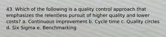 43. Which of the following is a quality control approach that emphasizes the relentless pursuit of higher quality and lower costs? a. Continuous improvement b. Cycle time c. Quality circles d. Six Sigma e. Benchmarking