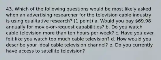 43. Which of the following questions would be most likely asked when an advertising researcher for the television cable industry is using qualitative research? (1 point) a. Would you pay 69.98 annually for movie-on-request capabilities? b. Do you watch cable television more than ten hours per week? c. Have you ever felt like you watch too much cable television? d. How would you describe your ideal cable television channel? e. Do you currently have access to satellite television?