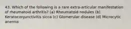 43. Which of the following is a rare extra-articular manifestation of rheumatoid arthritis? (a) Rheumatoid nodules (b) Keratoconjunctivitis sicca (c) Glomerular disease (d) Microcytic anemia