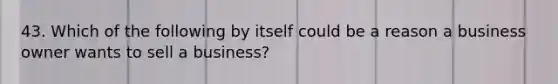 43. Which of the following by itself could be a reason a business owner wants to sell a business?