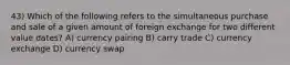 43) Which of the following refers to the simultaneous purchase and sale of a given amount of foreign exchange for two different value dates? A) currency pairing B) carry trade C) currency exchange D) currency swap