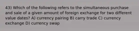 43) Which of the following refers to the simultaneous purchase and sale of a given amount of foreign exchange for two different value dates? A) currency pairing B) carry trade C) currency exchange D) currency swap