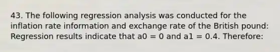 43. The following regression analysis was conducted for the inflation rate information and exchange rate of the British pound: Regression results indicate that a0 = 0 and a1 = 0.4. Therefore: