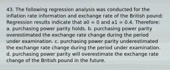 43. The following regression analysis was conducted for the inflation rate information and <a href='https://www.questionai.com/knowledge/k77cG4hXWk-exchange-rate' class='anchor-knowledge'>exchange rate</a> of the British pound: Regression results indicate that a0 = 0 and a1 = 0.4. Therefore: a. purchasing power parity holds. b. purchasing power parity overestimated the <a href='https://www.questionai.com/knowledge/kpzmCFYRxQ-exchange-rate-change' class='anchor-knowledge'>exchange rate change</a> during the period under examination. c. purchasing power parity underestimated the exchange rate change during the period under examination. d. purchasing power parity will overestimate the exchange rate change of the British pound in the future.