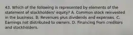 43. Which of the following is represented by elements of the statement of stockholders' equity? A. Common stock reinvested in the business. B. Revenues plus dividends and expenses. C. Earnings not distributed to owners. D. Financing from creditors and stockholders.