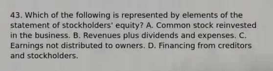 43. Which of the following is represented by elements of the statement of stockholders' equity? A. Common stock reinvested in the business. B. Revenues plus dividends and expenses. C. Earnings not distributed to owners. D. Financing from creditors and stockholders.