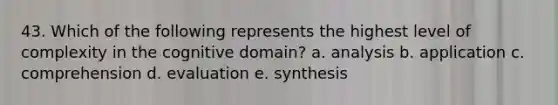 43. Which of the following represents the highest level of complexity in the cognitive domain? a. analysis b. application c. comprehension d. evaluation e. synthesis