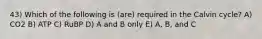43) Which of the following is (are) required in the Calvin cycle? A) CO2 B) ATP C) RuBP D) A and B only E) A, B, and C
