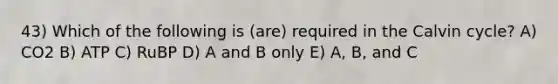 43) Which of the following is (are) required in the Calvin cycle? A) CO2 B) ATP C) RuBP D) A and B only E) A, B, and C