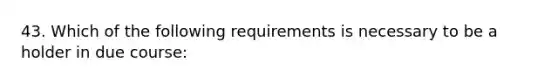 43. Which of the following requirements is necessary to be a holder in due course: