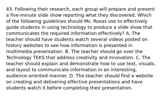 43. Following their research, each group will prepare and present a five-minute slide show reporting what they discovered. Which of the following guidelines should Ms. Rosas use to effectively guide students in using technology to produce a slide show that communicates the required information effectively? A. The teacher should have students watch several videos posted on history websites to see how information is presented in multimedia presentation. B. The teacher should go over the Technology TEKS that address creativity and innovation. C. The teacher should explain and demonstrate how to use text, visuals, and layout to communicate information in an interesting, audience-oriented manner. D. The teacher should find a website on creating and delivering effective presentations and have students watch it before completing their presentation.