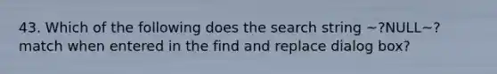 43. Which of the following does the search string ~?NULL~? match when entered in the find and replace dialog box?