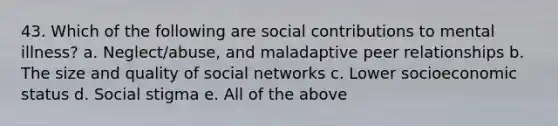 43. Which of the following are social contributions to mental illness? a. Neglect/abuse, and maladaptive peer relationships b. The size and quality of social networks c. Lower socioeconomic status d. Social stigma e. All of the above