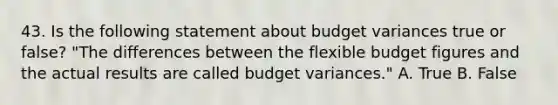 43. Is the following statement about budget variances true or false? "The differences between the flexible budget figures and the actual results are called budget variances." A. True B. False