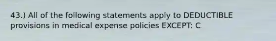 43.) All of the following statements apply to DEDUCTIBLE provisions in medical expense policies EXCEPT: C