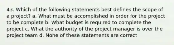 43. Which of the following statements best defines the scope of a project? a. What must be accomplished in order for the project to be complete b. What budget is required to complete the project c. What the authority of the project manager is over the project team d. None of these statements are correct