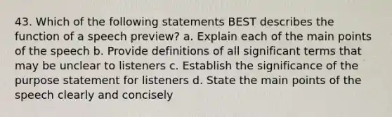 43. Which of the following statements BEST describes the function of a speech preview? a. Explain each of the main points of the speech b. Provide definitions of all significant terms that may be unclear to listeners c. Establish the significance of the purpose statement for listeners d. State the main points of the speech clearly and concisely