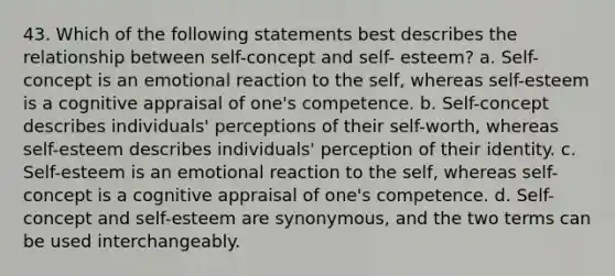 43. Which of the following statements best describes the relationship between self-concept and self- esteem? a. Self-concept is an emotional reaction to the self, whereas self-esteem is a cognitive appraisal of one's competence. b. Self-concept describes individuals' perceptions of their self-worth, whereas self-esteem describes individuals' perception of their identity. c. Self-esteem is an emotional reaction to the self, whereas self-concept is a cognitive appraisal of one's competence. d. Self-concept and self-esteem are synonymous, and the two terms can be used interchangeably.