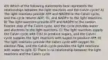 43) Which of the following statements best represents the relationships between the light reactions and the Calvin cycle? A) The light reactions provide ATP and NADPH to the Calvin cycle, and the cycle returns ADP, ℗i, and NADP+ to the light reactions. B) The light reactions provide ATP and NADPH to the carbon fixation step of the Calvin cycle, and the cycle provides water and electrons to the light reactions. C) The light reactions supply the Calvin cycle with CO2 to produce sugars, and the Calvin cycle supplies the light reactions with sugars to produce ATP. D) The light reactions provide the Calvin cycle with oxygen for electron flow, and the Calvin cycle provides the light reactions with water to split. E) There is no relationship between the light reactions and the Calvin cycle