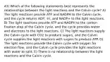 43) Which of the following statements best represents the relationships between the light reactions and the Calvin cycle? A) The light reactions provide ATP and NADPH to the Calvin cycle, and the cycle returns ADP, ℗i, and NADP+ to the light reactions. B) The light reactions provide ATP and NADPH to the carbon fixation step of the Calvin cycle, and the cycle provides water and electrons to the light reactions. C) The light reactions supply the Calvin cycle with CO2 to produce sugars, and the Calvin cycle supplies the light reactions with sugars to produce ATP. D) The light reactions provide the Calvin cycle with oxygen for electron flow, and the Calvin cycle provides the light reactions with water to split. E) There is no relationship between the light reactions and the Calvin cycle.