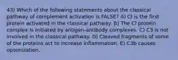 43) Which of the following statements about the classical pathway of complement activation is FALSE? A) Cl is the first protein activated in the classical pathway. B) The Cl protein complex is initiated by antigen-antibody complexes. C) C3 is not involved in the classical pathway. D) Cleaved fragments of some of the proteins act to increase inflammation. E) C3b causes opsonization.