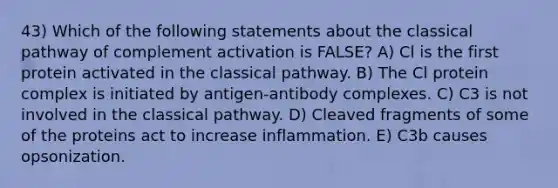 43) Which of the following statements about the classical pathway of complement activation is FALSE? A) Cl is the first protein activated in the classical pathway. B) The Cl protein complex is initiated by antigen-antibody complexes. C) C3 is not involved in the classical pathway. D) Cleaved fragments of some of the proteins act to increase inflammation. E) C3b causes opsonization.