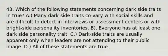 43. Which of the following statements concerning dark side traits in true? A.) Many dark-side traits co-vary with social skills and are difficult to detect in interviews or assessment centers or with bright-side personality inventories. B). Everyone has at least one dark side personality trait. C.) Dark-side traits are usually apparent only when leaders are not attending to their public image. D.) All of these statements are true.