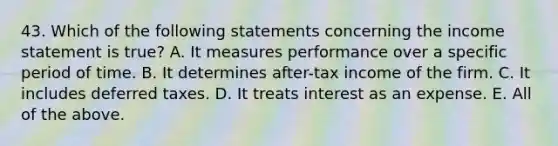 43. Which of the following statements concerning the <a href='https://www.questionai.com/knowledge/kCPMsnOwdm-income-statement' class='anchor-knowledge'>income statement</a> is true? A. It measures performance over a specific period of time. B. It determines after-tax income of the firm. C. It includes deferred taxes. D. It treats interest as an expense. E. All of the above.