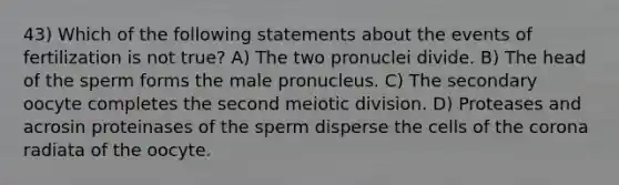 43) Which of the following statements about the events of fertilization is not true? A) The two pronuclei divide. B) The head of the sperm forms the male pronucleus. C) The secondary oocyte completes the second meiotic division. D) Proteases and acrosin proteinases of the sperm disperse the cells of <a href='https://www.questionai.com/knowledge/kUSHhCSdkt-the-corona' class='anchor-knowledge'>the corona</a> radiata of the oocyte.