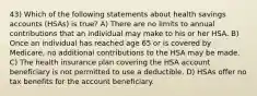 43) Which of the following statements about health savings accounts (HSAs) is true? A) There are no limits to annual contributions that an individual may make to his or her HSA. B) Once an individual has reached age 65 or is covered by Medicare, no additional contributions to the HSA may be made. C) The health insurance plan covering the HSA account beneficiary is not permitted to use a deductible. D) HSAs offer no tax benefits for the account beneficiary.