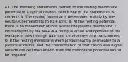 43. The following statements pertain to the resting membrane potential of a typical neuron. Which one of the statements is correct? A. The resting potential is determined mainly by the neuron's permeability to Na+ ions. B. At the resting potential, there is no movement of ions across the plasma membrane. C. Ion transport by the Na+ /K+ pump is equal and opposite to the leakage of ions through Na+ and K+ channels and transporters. D. If the resting membrane were predominantly permeable to a particular cation, and the concentration of that cation was higher outside the cell than inside, then the membrane potential would be negative.